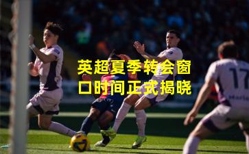 英超夏季转会窗口时间正式揭晓