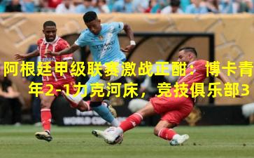 阿根廷甲级联赛激战正酣：博卡青年2-1力克河床，竞技俱乐部3-0大胜